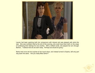 Lauren had been watching both her companions with interest and was pleased with what she
saw. She was confident that by the end of the evening, she could have them both on the verge
of confessing their feelings for one another. With a brilliant smile, she slipped her arm through
Bertie‟s. “I believe that we are both ready. Perhaps we should be going.”

Bertie tried not to let his surprise at her touch show, and instead turned to Sophia, still only part
way down the stairs. “Are you ready Miss Sartor?”
 