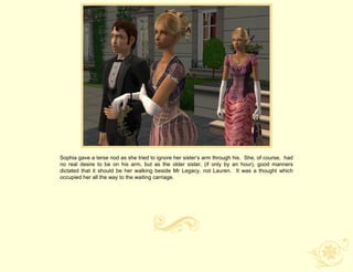 Sophia gave a terse nod as she tried to ignore her sister‟s arm through his. She, of course, had
no real desire to be on his arm, but as the older sister, (if only by an hour), good manners
dictated that it should be her walking beside Mr Legacy, not Lauren. It was a thought which
occupied her all the way to the waiting carriage.
 