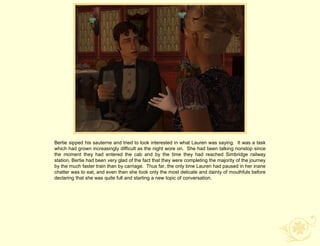 Bertie sipped his sauterne and tried to look interested in what Lauren was saying. It was a task
which had grown increasingly difficult as the night wore on. She had been talking nonstop since
the moment they had entered the cab and by the time they had reached Simbridge railway
station, Bertie had been very glad of the fact that they were completing the majority of the journey
by the much faster train than by carriage. Thus far, the only time Lauren had paused in her inane
chatter was to eat, and even then she took only the most delicate and dainty of mouthfuls before
declaring that she was quite full and starting a new topic of conversation.
 