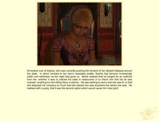 He looked over at Sophia, who was currently pushing the remains of her dessert listlessly around
her plate. In direct contrast to her twin‟s ceaseless prattle, Sophia had become increasingly
sullen and withdrawn as the night had gone on. Bertie realised that he longed for an outburst
from her, whether it was to criticise his taste in restaurants or to inform him that his tie was
crooked, anything but her sitting there in silence. He was starting to worry that she was ill, or that
she despised his company so much that she wished she was anywhere but where she was. He
realised with a pang, that it was the second option which would cause him most grief.
 