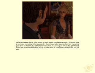 He became aware of a lull in the stream of words issuing from Lauren‟s mouth. He looked back
at her to see her looking at him expectantly. Drat, she wanted a response from him. He put his
glass down on the table, but left his hand resting there. “I had not given it much thought,” he said
hoping that his answer was vague enough to make sense as a response to anything she had just
said.
 