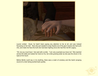Lauren smiled. Good, he hadn‟t been paying any attention to her at all, and was instead
focussing on her twin. Now she just needed to snap Sophia out of the glum reverie she had sunk
into, and make her face the truth she had been fighting since she had first met Mr Legacy.

“Oh, but you must have,” she said with a smile. “I am very surprised you have not.” She reached
across the table and rested her hand on his, her smile growing wider as she saw the shock in his
eyes at her touch.

Before Bertie could say or do anything, there was a crash of crockery and the harsh scraping
sound of a chair being pushed back quickly.
 