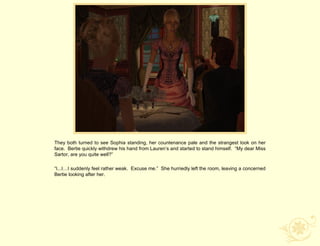 They both turned to see Sophia standing, her countenance pale and the strangest look on her
face. Bertie quickly withdrew his hand from Lauren‟s and started to stand himself. “My dear Miss
Sartor, are you quite well?”

“I...I…I suddenly feel rather weak. Excuse me.” She hurriedly left the room, leaving a concerned
Bertie looking after her.
 