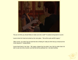 “Do you not think you should follow to make sure she is well?” he asked turning back to Lauren.

Lauren shook her head and picked up her wine glass. “She will be quite well Mr Legacy.”

“Miss Lauren, you sister has just said that she is feeling ill I really do think that you should aid her
if she requires it,” insisted Bertie.

Lauren leant back in her chair. “Mr Legacy, please trust me when I say, that my sister does not
wish to see me at this moment, and that she will be perfectly fine,” she said truthfully.
 