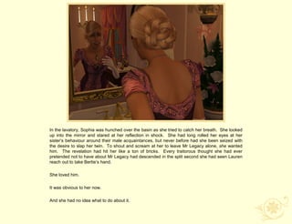 In the lavatory, Sophia was hunched over the basin as she tried to catch her breath. She looked
up into the mirror and stared at her reflection in shock. She had long rolled her eyes at her
sister‟s behaviour around their male acquaintances, but never before had she been seized with
the desire to slap her twin. To shout and scream at her to leave Mr Legacy alone, she wanted
him. The revelation had hit her like a ton of bricks. Every traitorous thought she had ever
pretended not to have about Mr Legacy had descended in the split second she had seen Lauren
reach out to take Bertie‟s hand.

She loved him.

It was obvious to her now.

And she had no idea what to do about it.
 