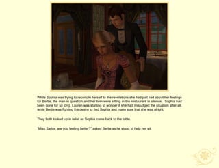 While Sophia was trying to reconcile herself to the revelations she had just had about her feelings
for Bertie, the man in question and her twin were sitting in the restaurant in silence. Sophia had
been gone for so long, Lauren was starting to wonder if she had misjudged the situation after all,
while Bertie was fighting the desire to find Sophia and make sure that she was alright.

They both looked up in relief as Sophia came back to the table.

“Miss Sartor, are you feeling better?” asked Bertie as he stood to help her sit.
 