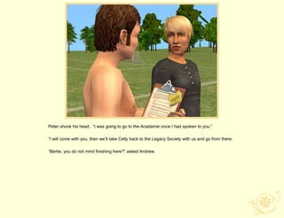 Peter shook his head. “I was going to go to the Acadamie once I had spoken to you.”

“I will come with you, then we‟ll take Celly back to the Legacy Society with us and go from there.

“Bertie, you do not mind finishing here?” asked Andrew.
 
