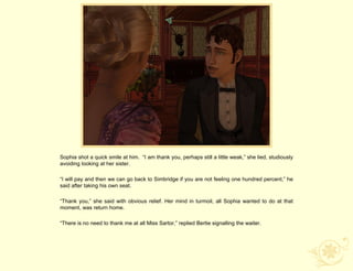 Sophia shot a quick smile at him. “I am thank you, perhaps still a little weak,” she lied, studiously
avoiding looking at her sister.

“I will pay and then we can go back to Simbridge if you are not feeling one hundred percent,” he
said after taking his own seat.

“Thank you,” she said with obvious relief. Her mind in turmoil, all Sophia wanted to do at that
moment, was return home.

“There is no need to thank me at all Miss Sartor,” replied Bertie signalling the waiter.
 