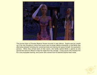 The journey back to Princess Beatrice House occurred in near silence. Sophia was too caught
up in her own thoughts to notice that Lauren was no longer talking incessantly or that Bertie was
alternating between shooting her concerned looks and staring into space himself, his expression
pensive. When they arrived back at their rooms, she hardly spared Bertie a glance as she
ignored the hand he offered to help her alight from the carriage. It was Lauren who thanked him
for a very enjoyable evening, and Lauren who noticed how he watched Sophia head inside.
 