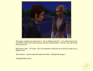 “Mr Legacy, perhaps you would care to call on Sophia tomorrow? I am certain that she too
would like to thank you for this evening, once she is feeling better, of course,” she said turning
once more to him.

Bertie gave a start. “Of course. But in the meantime, would you be so kind as to pass on my
regards to her.”

“But of course.” Lauren inclined her head and smiled. “Goodnight Mr Legacy.”

“Goodnight Miss Lauren.”
 