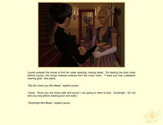 Lauren entered the house to find her sister standing, looking blank. On hearing the door close
behind Lauren, the house mistress entered from the music room. “I hope you had a pleasant
evening girls,” she asked.

“We did, thank you Mrs Mead,” replied Lauren.

“Good. Since you are home safe and sound, I am going to retire to bed. Goodnight. Do not
tarry too long before seeking your own beds.”

“Goodnight Mrs Mead,” replied Lauren.
 