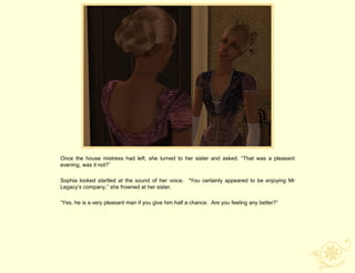 Once the house mistress had left, she turned to her sister and asked. “That was a pleasant
evening, was it not?”

Sophia looked startled at the sound of her voice. “You certainly appeared to be enjoying Mr
Legacy‟s company,” she frowned at her sister.

“Yes, he is a very pleasant man if you give him half a chance. Are you feeling any better?”
 