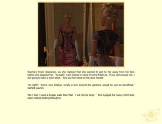 Sophia‟s frown deepened, as she realised that she wanted to get far, far away from her twin
before she slapped her. “Actually, I am feeling in need of some fresh air. If you will excuse me, I
am going to take a short stroll.” She put her hand on the door handle

“At night? Come now Sophia, surely a turn around the gardens would be just as beneficial,”
started Lauren.

“No I feel I need a longer walk than that. I will not be long.”   She tugged the heavy front door
open, before bolting through it.
 