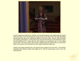 Lauren watched her sister leave, conflicted. She hoped that Sophia was heading after Mr Legacy
(that was, after all, the sort of thing she would do), but at the same time, she was desperately
worried about the idea of her walking the streets of the city at night. Anyone might be abroad
and anything might happen. Oh the other hand, she had seen the look on her sister‟s face when
she had looked at her. Going after her and insisting on accompanying her, or even letting
anyone else in the house know, would result in Sophia losing her temper with her, and Lauren
wasn‟t sure if, given her current frame of mind, Sophia would ever forgive her.

Instead, she quietly closed the door, and made her way upstairs to her own room. The windows
overlooked the direction Sophia had walked off in, and she would keep a look out for her
returning there.
 