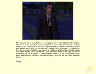 Meanwhile, not that far away, Bertie was walking slowly home. He had dismissed the cabdriver
after only a couple of hundred yards, deciding that he would rather complete the rest of the
journey on foot. He thought he had had an enjoyable evening. The food at the restaurant had
been as good as his father had promised, and he certainly liked the company he had been in.
True, the conversation had been no where near as scintillating as he had hoped it would, but that
was, he felt, mainly due to the fact that Lauren had taken charge of that early on and not
relinquished her role all evening. If Sophia had have joined in, he was certain that the topics
would have been more interesting. Not that he disliked Lauren, but she was not as passionate
Sophia.

Sophia.
 