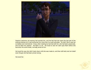 Sophia‟s behaviour all evening had worried him, and the fact that she spent the last part of the
evening looking so ill, had concerned him more than he could articulate. He didn‟t like to see her
so listless and unemotional. Every other meeting he had had with her, she had been passionate,
and he liked her passion. He liked it a lot. He loved to see her dark eyes flash before she
launched into some tirade, normally aimed at him.

He loved the way she didn‟t back down until she was made to, and then still held onto her belief
even though she had been proven wrong.

He loved her.
 