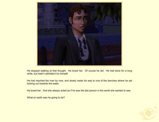 He stopped walking at that thought. He loved her. Of course he did. He had done for a long
while, but hadn‟t admitted it to himself.

He had reached the river by now, and slowly made his way to one of the benches where he sat
looking out towards the water.

He loved her. And she always acted as if he was the last person in the world she wanted to see.

What on earth was he going to do?
 