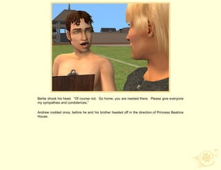 Bertie shook his head. “Of course not. Go home, you are needed there. Please give everyone
my sympathies and condolences.”

Andrew nodded once, before he and his brother headed off in the direction of Princess Beatrice
House.
 