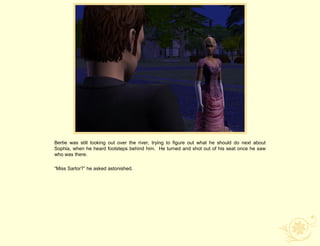 Bertie was still looking out over the river, trying to figure out what he should do next about
Sophia, when he heard footsteps behind him. He turned and shot out of his seat once he saw
who was there.

“Miss Sartor?” he asked astonished.
 