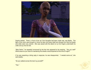 Sophia started. There, in front of her as if her thoughts had been made real, was Bertie. The
light of the moon was enough to, throw his face into sharp relief and showed her that his bowtie
and collar were now undone. She was seized with the desire to run her fingers underneath his
collar and up into his hair.

“Miss Sartor,” he repeated concerned by the fact she appeared to be swaying. “Are you well?
What cause do you have for wandering the streets unaccompanied at this time of night?”

If he was expecting a biting reply in response, he was disappointed. “I needed some air,” she
said weakly.

“So you walked across the town by yourself?”

“Yes.”
 
