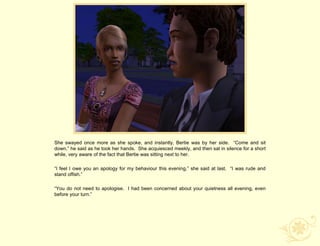 She swayed once more as she spoke, and instantly, Bertie was by her side. “Come and sit
down,” he said as he took her hands. She acquiesced meekly, and then sat in silence for a short
while, very aware of the fact that Bertie was sitting next to her.

“I feel I owe you an apology for my behaviour this evening,” she said at last. “I was rude and
stand offish.”

“You do not need to apologise. I had been concerned about your quietness all evening, even
before your turn.”
 