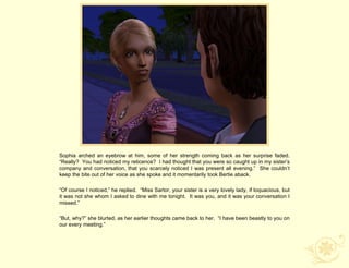Sophia arched an eyebrow at him, some of her strength coming back as her surprise faded.
“Really? You had noticed my reticence? I had thought that you were so caught up in my sister‟s
company and conversation, that you scarcely noticed I was present all evening.” She couldn‟t
keep the bite out of her voice as she spoke and it momentarily took Bertie aback.

“Of course I noticed,” he replied. “Miss Sartor, your sister is a very lovely lady, if loquacious, but
it was not she whom I asked to dine with me tonight. It was you, and it was your conversation I
missed.”

“But, why?” she blurted, as her earlier thoughts came back to her. “I have been beastly to you on
our every meeting.”
 