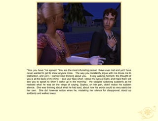 “Yes, you have,” he agreed. “You are the most infuriating person I have ever met and yet I have
never wanted to get to know anyone more. The way you constantly argue with me drives me to
distraction, and yet I. I cannot stop thinking about you. Every waking moment, the thought of
you is at the back of my mind. I see your face when I close my eyes at night, and hope that I will
see you to speak to when I wake up in the morning.” He stopped speaking suddenly as he
realised what he was on the verge of saying. Sophia, on her part, didn‟t notice his sudden
silence. She was thinking about what he had said, about how his words could so very easily be
her own. She did however notice when he, mistaking her silence for disapproval, stood up
suddenly and walked away.
 