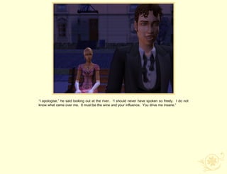 “I apologise,” he said looking out at the river. “I should never have spoken so freely. I do not
know what came over me. It must be the wine and your influence. You drive me insane.”
 