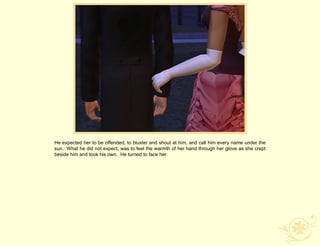 He expected her to be offended, to bluster and shout at him, and call him every name under the
sun. What he did not expect, was to feel the warmth of her hand through her glove as she crept
beside him and took his own. He turned to face her
 