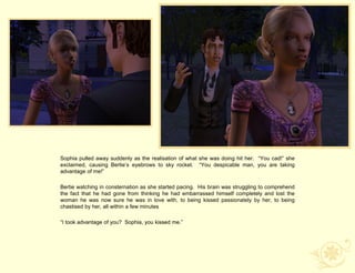 Sophia pulled away suddenly as the realisation of what she was doing hit her. “You cad!” she
exclaimed, causing Bertie‟s eyebrows to sky rocket. “You despicable man, you are taking
advantage of me!”

Bertie watching in consternation as she started pacing. His brain was struggling to comprehend
the fact that he had gone from thinking he had embarrassed himself completely and lost the
woman he was now sure he was in love with, to being kissed passionately by her, to being
chastised by her, all within a few minutes

“I took advantage of you? Sophia, you kissed me.”
 