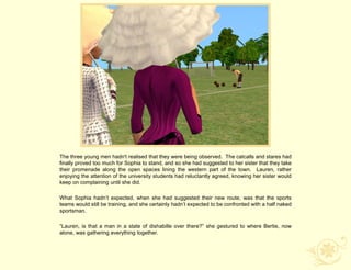 The three young men hadn't realised that they were being observed. The catcalls and stares had
finally proved too much for Sophia to stand, and so she had suggested to her sister that they take
their promenade along the open spaces lining the western part of the town. Lauren, rather
enjoying the attention of the university students had reluctantly agreed, knowing her sister would
keep on complaining until she did.

What Sophia hadn‟t expected, when she had suggested their new route, was that the sports
teams would still be training, and she certainly hadn‟t expected to be confronted with a half naked
sportsman.

“Lauren, is that a man in a state of dishabille over there?” she gestured to where Bertie, now
alone, was gathering everything together.
 