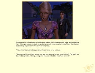 Sophia‟s pacing faltered as she remembered tracing her fingers along his collar, and up into his
hair. “Well, you kissed me back. A gentleman should have extracted himself from the situation
as delicately as possible.” She resumed her pacing.

“I have never claimed to be a gentleman,” said Bertie as he watched.

“Something which you have proved time and time again when you have met me! You really are
the most despicable, irritating, vexing man I have ever had the misfortune to meet!”
 