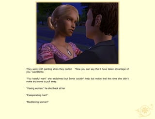 They were both panting when they parted.    “Now you can say that I have taken advantage of
you,” said Bertie.

“You hateful man!” she exclaimed but Bertie couldn‟t help but notice that this time she didn‟t
make any move to pull away.

“Vexing woman,” he shot back at her

“Exasperating man!”

“Maddening woman!”
 