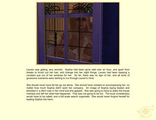 Lauren was getting very worried. Sophia had been gone well over an hour, and apart from
breaks to brush out her hair, and change into her night things, Lauren had been keeping a
constant eye out of her windows for her. So far, there was no sign of her, and all sorts of
gruesome scenarios were starting to run through Lauren's mind.

She should never have let her go out alone. She should have insisted on accompanying her, no
matter how much Sophia didn't want her company. An image of Sophia laying beaten and
bloodied in a ditch rose in her mind and she gasped. She was going to have to wake the house
mistress and tell her what had happened. That was not going to be fun. The local constabulary
would have to be called, and a full scale search organised. She would never forgive herself for
leading Sophia into harm.
 