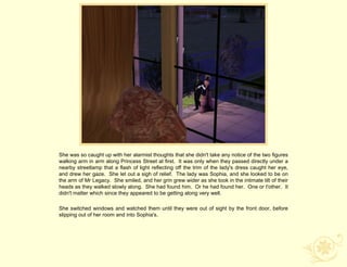 She was so caught up with her alarmist thoughts that she didn't take any notice of the two figures
walking arm in arm along Princess Street at first. It was only when they passed directly under a
nearby streetlamp that a flash of light reflecting off the trim of the lady's dress caught her eye,
and drew her gaze. She let out a sigh of relief. The lady was Sophia, and she looked to be on
the arm of Mr Legacy. She smiled, and her grin grew wider as she took in the intimate tilt of their
heads as they walked slowly along. She had found him. Or he had found her. One or t'other. It
didn't matter which since they appeared to be getting along very well.

She switched windows and watched them until they were out of sight by the front door, before
slipping out of her room and into Sophia's.
 