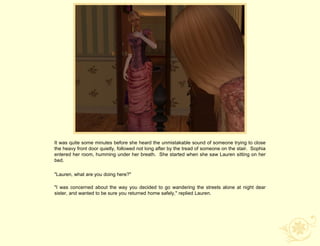 It was quite some minutes before she heard the unmistakable sound of someone trying to close
the heavy front door quietly, followed not long after by the tread of someone on the stair. Sophia
entered her room, humming under her breath. She started when she saw Lauren sitting on her
bed.

"Lauren, what are you doing here?"

"I was concerned about the way you decided to go wandering the streets alone at night dear
sister, and wanted to be sure you returned home safely," replied Lauren.
 