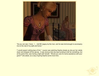 "As you can see, I have. I ... met Mr Legacy by the river, and he was kind enough to accompany
me on the rest of my walk and home."

"I would expect nothing less of him." Lauren was watching Sophia closely as she put her reticle
down and stripped off her gloves. It was obvious that she was bursting to tell her something, but
at the same time, was having a fight with herself. "Would you care for some assistance with your
gown?" she asked, as a way of giving Sophia some more time.
 