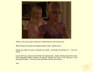 "Please. Who did you get to assist you?" asked Sophia as she turned round.

"Miss Fitzhugh was awake and obliging enough to help," replied Lauren.

Sophia was silent as Lauren unhooked her bodice. Eventually she blurted out "I love him
Lauren.“

Lauren didn't say a word as she finished and stepped back. Sophia, thinking about how Lauren
had monopolised Bertie's attention all evening, mistook the cause of her reticence as she
removed the bodice. "I know you were quite taken with him this evening..."

"No!"
 