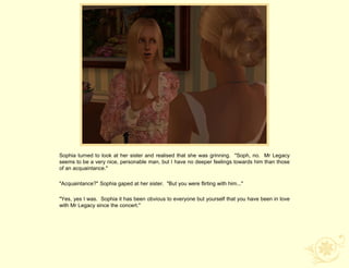 Sophia turned to look at her sister and realised that she was grinning. "Soph, no. Mr Legacy
seems to be a very nice, personable man, but I have no deeper feelings towards him than those
of an acquaintance."

"Acquaintance?" Sophia gaped at her sister. "But you were flirting with him..."

"Yes, yes I was. Sophia it has been obvious to everyone but yourself that you have been in love
with Mr Legacy since the concert."
 