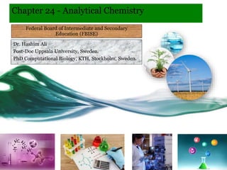Chapter 24 - Analytical Chemistry
Dr. Hashim Ali
Post-Doc Uppsala University, Sweden.
PhD Computational Biology, KTH, Stockholm, Sweden.
Federal Board of Intermediate and Secondary
Education (FBISE)
 
