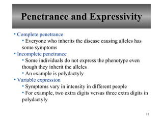 Penetrance and Expressivity Complete penetrance Everyone who inherits the disease causing alleles has some symptoms Incomplete penetrance Some individuals do not express the phenotype even though they inherit the alleles An example is polydactyly Variable expression Symptoms vary in intensity in different people For example, two extra digits versus three extra digits in polydactyly 