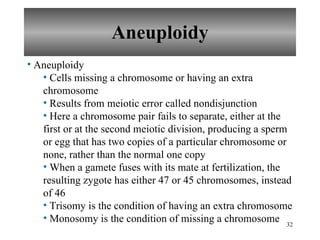 Aneuploidy Aneuploidy Cells missing a chromosome or having an extra chromosome Results from meiotic error called nondisjunction Here a chromosome pair fails to separate, either at the first or at the second meiotic division, producing a sperm or egg that has two copies of a particular chromosome or none, rather than the normal one copy When a gamete fuses with its mate at fertilization, the resulting zygote has either 47 or 45 chromosomes, instead of 46  Trisomy is the condition of having an extra chromosome Monosomy is the condition of missing a chromosome 