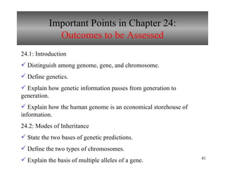 Important Points in Chapter 24: Outcomes to be Assessed 24.1: Introduction  Distinguish among genome, gene, and chromosome. Define genetics. Explain how genetic information passes from generation to generation. Explain how the human genome is an economical storehouse of information. 24.2: Modes of Inheritance State the two bases of genetic predictions. Define the two types of chromosomes. Explain the basis of multiple alleles of a gene. 