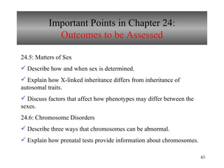 Important Points in Chapter 24: Outcomes to be Assessed 24.5: Matters of Sex Describe how and when sex is determined. Explain how X-linked inheritance differs from inheritance of autosomal traits. Discuss factors that affect how phenotypes may differ between the sexes. 24.6: Chromosome Disorders Describe three ways that chromosomes can be abnormal. Explain how prenatal tests provide information about chromosomes. 