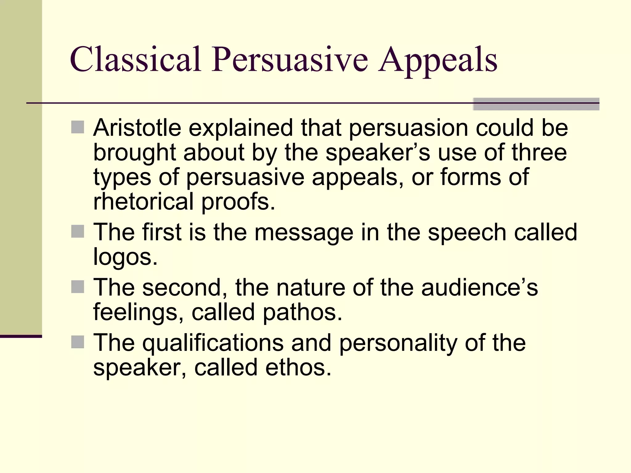 Classical Persuasive Appeals Aristotle explained that persuasion could be brought about by the speaker’s use of three types of persuasive appeals, or forms of rhetorical proofs. The first is the message in the speech called logos. The second, the nature of the audience’s feelings, called pathos. The qualifications and personality of the speaker, called ethos. 