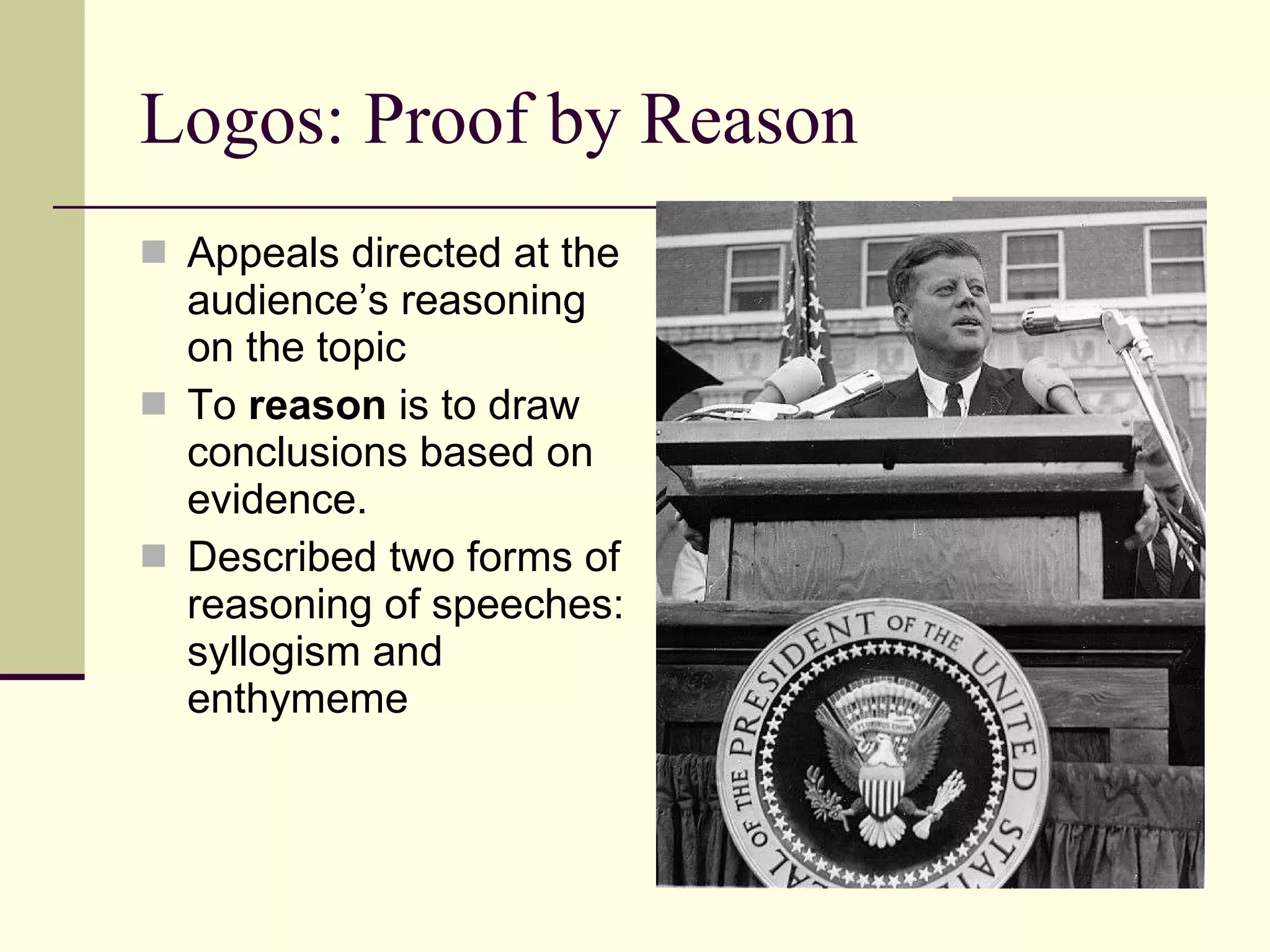 Logos: Proof by Reason Appeals directed at the audience’s reasoning on the topic To  reason  is to draw conclusions based on evidence. Described two forms of reasoning of speeches: syllogism and enthymeme 