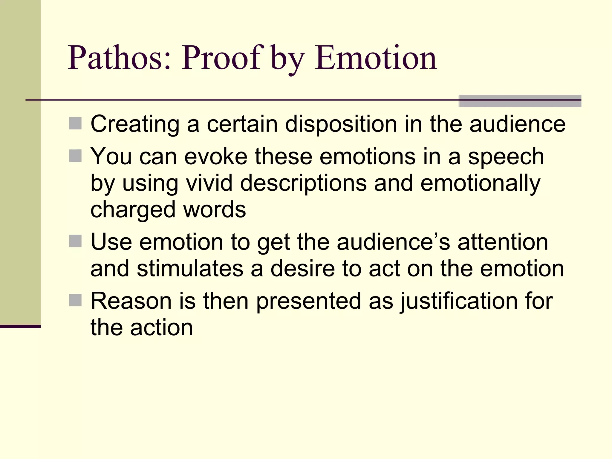 Pathos: Proof by Emotion Creating a certain disposition in the audience You can evoke these emotions in a speech by using vivid descriptions and emotionally charged words Use emotion to get the audience’s attention and stimulates a desire to act on the emotion Reason is then presented as justification for the action 