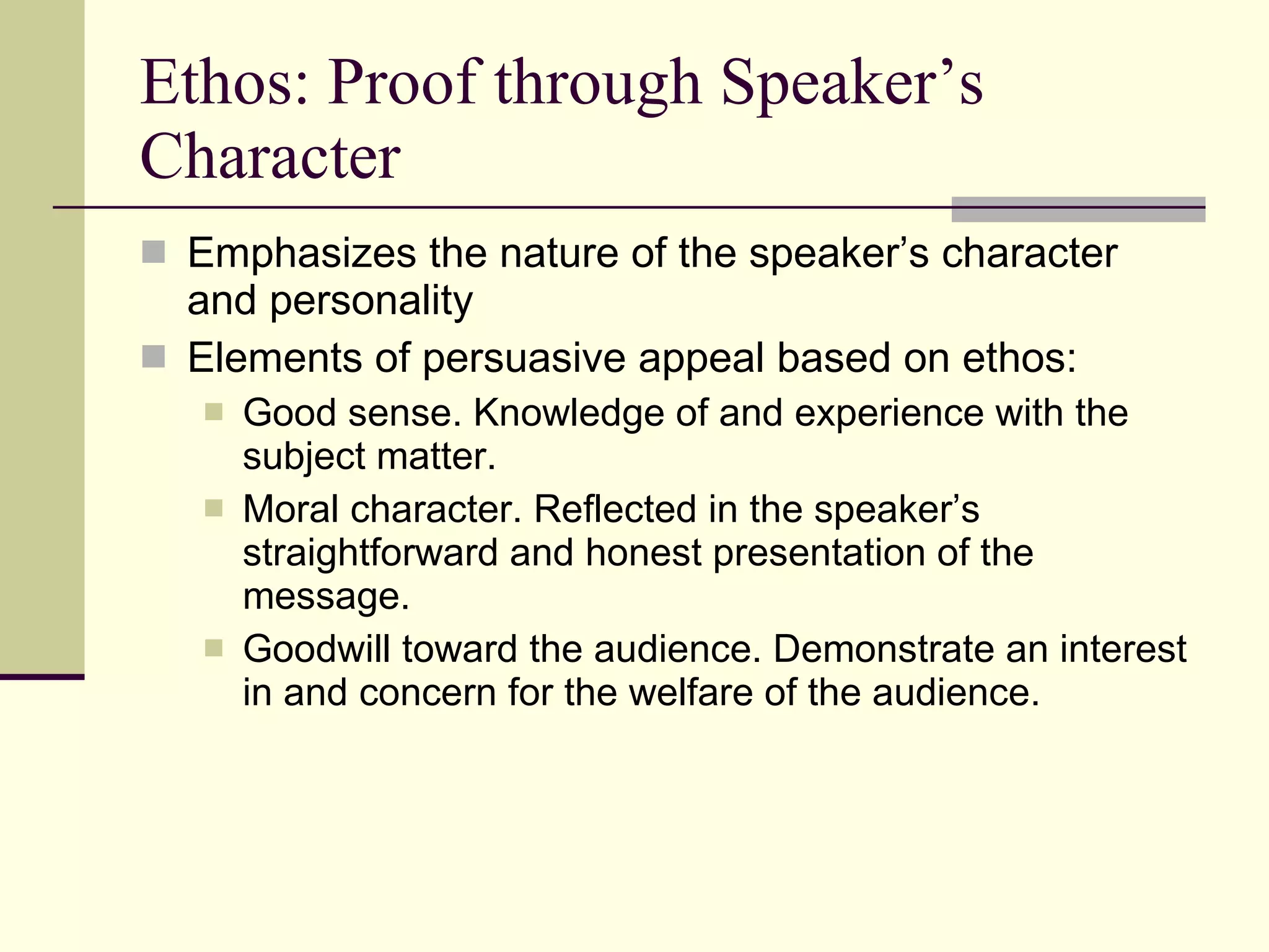 Ethos: Proof through Speaker’s Character Emphasizes the nature of the speaker’s character and personality Elements of persuasive appeal based on ethos: Good sense. Knowledge of and experience with the subject matter. Moral character. Reflected in the speaker’s straightforward and honest presentation of the message. Goodwill toward the audience. Demonstrate an interest in and concern for the welfare of the audience. 