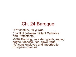 Ch. 24 Baroque -17 th  century, 30 yr war, ( conflict between militant Catholics and Protestants ) -1609 Banking, Imported goods, sugar, coffee, tobacco, rice, slave trade, -Africans enslaved and imported to European colonies 
