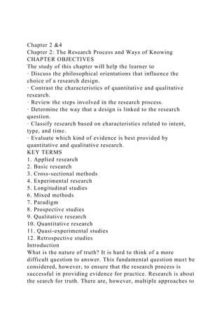 Chapter 2 &4
Chapter 2: The Research Process and Ways of Knowing
CHAPTER OBJECTIVES
The study of this chapter will help the learner to
· Discuss the philosophical orientations that influence the
choice of a research design.
· Contrast the characteristics of quantitative and qualitative
research.
· Review the steps involved in the research process.
· Determine the way that a design is linked to the research
question.
· Classify research based on characteristics related to intent,
type, and time.
· Evaluate which kind of evidence is best provided by
quantitative and qualitative research.
KEY TERMS
1. Applied research
2. Basic research
3. Cross-sectional methods
4. Experimental research
5. Longitudinal studies
6. Mixed methods
7. Paradigm
8. Prospective studies
9. Qualitative research
10. Quantitative research
11. Quasi-experimental studies
12. Retrospective studies
Introduction
What is the nature of truth? It is hard to think of a more
difficult question to answer. This fundamental question must be
considered, however, to ensure that the research process is
successful in providing evidence for practice. Research is about
the search for truth. There are, however, multiple approaches to
 